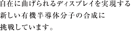 自在に曲げられるディスプレイを実現する新しい有機半導体分子の合成に挑戦しています。
