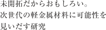未開拓だからおもしろい。次世代の軽金属材料に可能性を見いだす研究