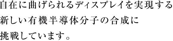 自在に曲げられるディスプレイを実現する新しい有機半導体分子の合成に挑戦しています。