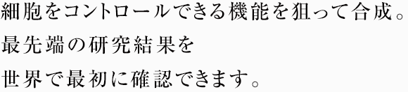 細胞をコントロールできる機能を狙って合成。最先端の研究結果を世界で最初に確認できます。