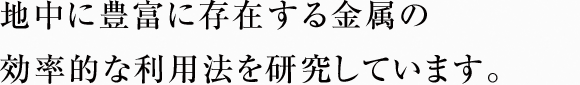 地中に豊富に存在する金属の効率的な利用法を研究しています。