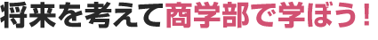 将来を考えて商学部を学ぼう！