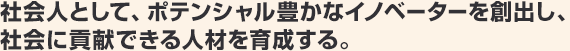 社会人として、ポテンシャル豊かなイノベーターを創出し、社会に貢献できる人材を育成する。