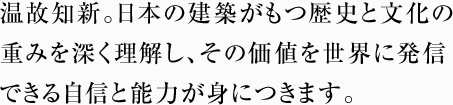 温故知新。日本の建築がもつ歴史と文化の重みを深く理解し、その価値を世界に発信できる自信と能力が身につきます。