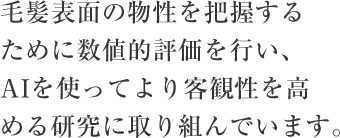 毛髪表面の物性を把握するために数値的評価を行い、AIを使ってより客観性を高める研究に取り組んでいます。