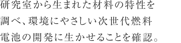 研究室から生まれた材料の特性を調べ、環境にやさしい次世代燃料電池の開発に生かせることを確認。