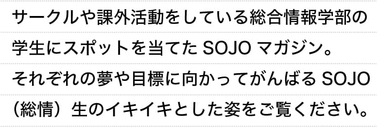 サークルや課外活動をしている総合情報学部の学生にスポットを当てたSOJOマガジン。それぞれの夢や目標に向かってがんばるSOJO（総情）生のイキイキとした姿をご覧ください。