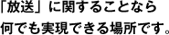 「放送」に関することなら何でも実現できる場所です。