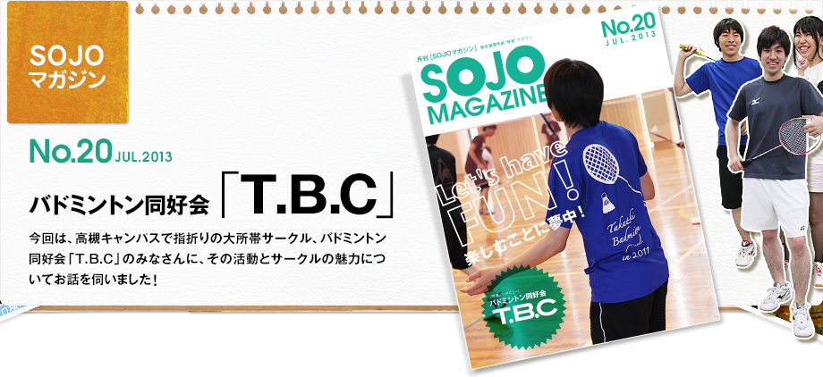 No.20 JUL.2013 バドミントン同好会「T.B.C」今回は、高槻キャンパスで指折りの大所帯サークル、バドミントン同好会「T.B.C」のみなさんに、その活動とサークルの魅力についてお話を伺いました！