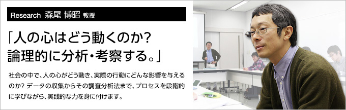 Research11 森尾 博昭 教授 「人の心はどう動くのか？論理的に分析・考察する。」社会の中で、人の心がどう動き、実際の行動にどんな影響を与えるのか？データの収集からその調査分析法まで、プロセスを段階的に学びながら、実践的な力を身に付けます。
