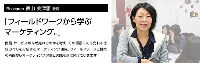 Research12 徳山 美津恵 教授 「フィールドワークから学ぶマーケティング。」商品・サービスがなぜ売れるのかを考え、その背景にある売れる仕組み作りを分析するマーケティング研究。フィールドワークと授業の両面からマーケティング理論と実践を身につけて行きます。