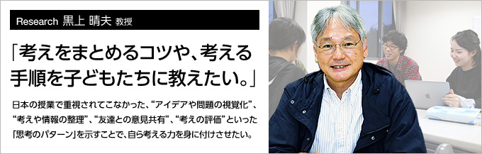 Research13 黒上 晴夫 教授 「考えをまとめるコツや、考える手順を子どもたちに教えたい。」日本の授業で重視されてこなかった、“アイデアや問題の視覚化”、“考えや情報の整理”、“友達との意見共有”、“考えの評価”といった「思考のパターン」を示すことで、自ら考える力を身に付けさせたい。