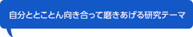 自分ととことん向き合って磨きあげる研究テーマ