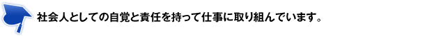 社会人としての自覚と責任を持って仕事に取り組んでいます。