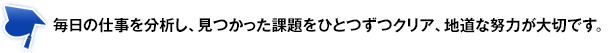 毎日の仕事を分析し、見つかった課題をひとつずつクリア、地道な努力が大切です。