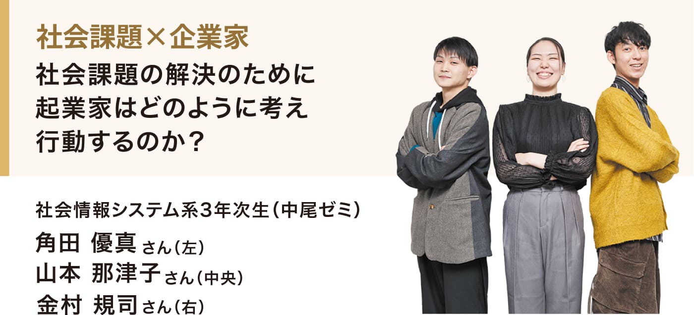 社会課題×企業家
社会課題の解決のために起業家はどのように考え行動するのか？
社会情報システム系3年次生（中尾ゼミ）
角田 優真さん（左）
山本 那津子さん（中央）
金村 規司さん（右）