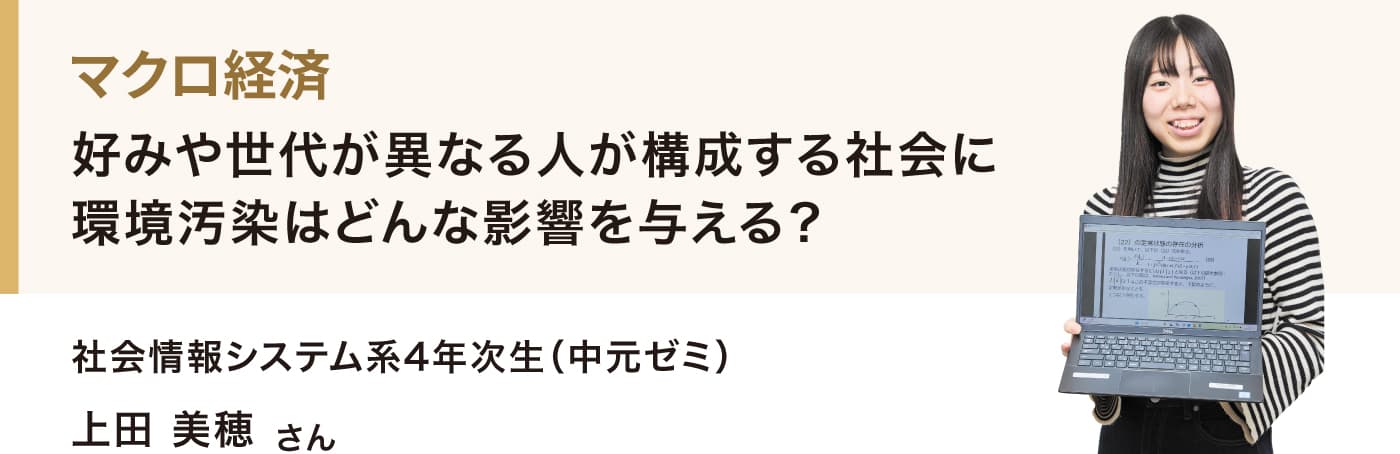 マクロ経済
好みや世代が異なる人が構成する社会に環境汚染はどんな影響を与える？
社会情報システム系4年次生（中元ゼミ）
上田 美穂さん
