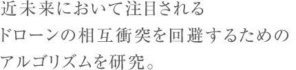 近未来において注目されるドローンの相互衝突を回避するためのアルゴリズムを研究。