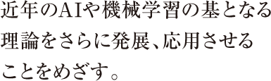近年のAIや機械学習の基となる理論をさらに発展、応用させることをめざす。