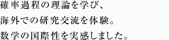 確率過程の理論を学び、海外での研究交流を体験。数学の国際性を実感しました。