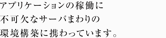 アプリケーションの稼働に不可欠なサーバまわりの環境構築に携わっています。