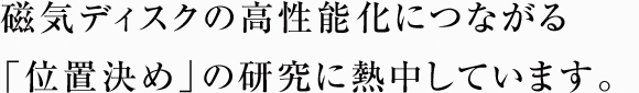 磁気ディスクの高性能化につながる「位置決め」の研究に熱中しています。