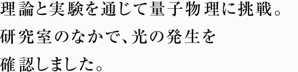 理論と実験を通じて量子物理に挑戦。研究室のなかで、光の発生を確認しました。