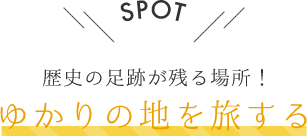 SPOT 歴史の足跡が残る場所！ ゆかりの地を旅する