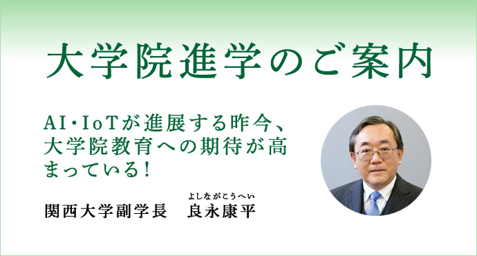大学院進学のご案内
ＡＩ・ＩｏＴが進展する昨今、大学院教育への期待が高まっている！
関西大学副学長　良永康平（よしながこうへい）