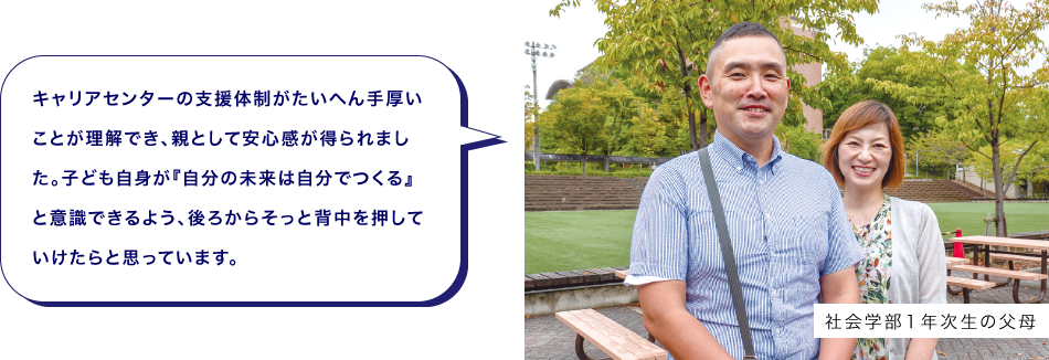 社会学部１年次生の父母　キャリアセンターの支援体制がたいへん手厚いことが理解でき、親として安心感が得られました。子ども自身が『自分の未来は自分でつくる』と意識できるよう、後ろからそっと背中を押していけたらと思っています。