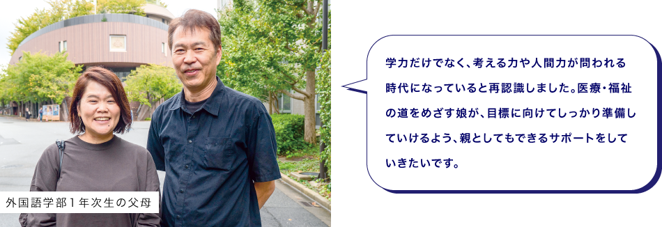 外国語学部１年次生の父母　学力だけでなく、考える力や人間力が問われる時代になっていると再認識しました。医療・福祉の道をめざす娘が、目標に向けてしっかり準備していけるよう、親としてもできるサポートをしていきたいです。