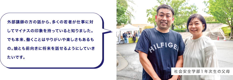 社会安全学部１年次生の父母　外部講師の方の話から、多くの若者が仕事に対してマイナスの印象を持っていると知りました。でも本来、働くことはやりがいや楽しさもあるもの。娘とも前向きに将来を話せるようにしていきたいです。