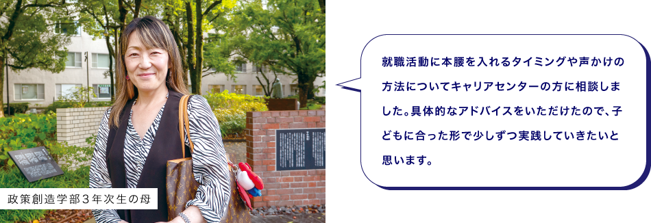 政策創造学部３年次生の母　就職活動に本腰を入れるタイミングや声かけの方法についてキャリアセンターの方に相談しました。具体的なアドバイスをいただけたので、子どもに合った形で少しずつ実践していきたいと思います。