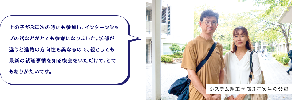 システム理工学部３年次生の父母　上の子が3年次の時にも参加し、インターンシップの話などがとても参考になりました。学部が違うと進路の方向性も異なるので、親としても最新の就職事情を知る機会をいただけて、とてもありがたいです。