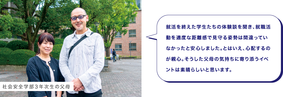 社会安全学部３年次生の父母　就活を終えた学生たちの体験談を聞き、就職活動を適度な距離感で見守る姿勢は間違っていなかったと安心しました。とはいえ、心配するのが親心。そうした父母の気持ちに寄り添うイベントは素晴らしいと思います。