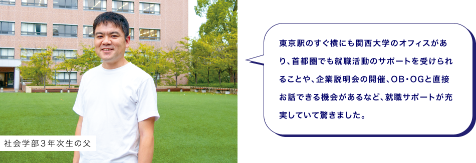 社会学部３年次生の父　東京駅のすぐ横にも関西大学のオフィスがあり、首都圏でも就職活動のサポートを受けられることや、企業説明会の開催、OB・OGと直接お話できる機会があるなど、就職サポートが充実していて驚きました。