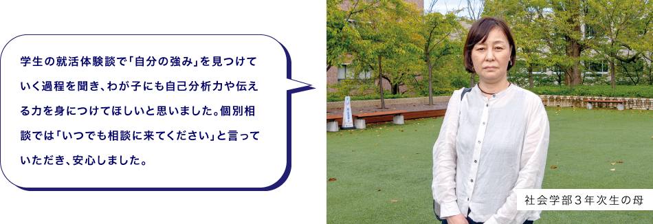 社会学部３年次生の母　学生の就活体験談で「自分の強み」を見つけていく過程を聞き、わが子にも自己分析力や伝える力を身につけてほしいと思いました。個別相談では「いつでも相談に来てください」と言っていただき、安心しました。