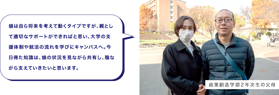 政策創造学部２年次生の父母　娘は自ら将来を考えて動くタイプですが、親として適切なサポートができればと思い、大学の支援体制や就活の流れを学びにキャンパスへ。今日得た知識は、娘の状況を見ながら共有し、陰ながら支えていきたいと思います。