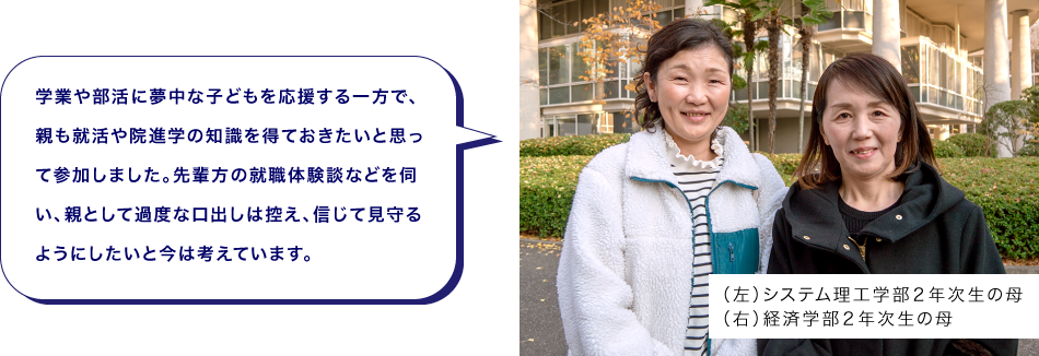 （左）システム理工学部２年次生の母（右）経済学部２年次生の母　学業や部活に夢中な子どもを応援する一方で、親も就活や院進学の知識を得ておきたいと思って参加しました。先輩方の就職体験談などを伺い、親として過度な口出しは控え、信じて見守るようにしたいと今は考えています。