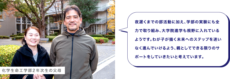 化学生命工学部２年次生の父母　夜遅くまでの部活動に加え、学部の実験にも全力で取り組み、大学院進学も視野に入れているようです。わが子が描く未来へのステップを迷いなく進んでいけるよう、親としてできる限りのサポートをしていきたいと考えています。