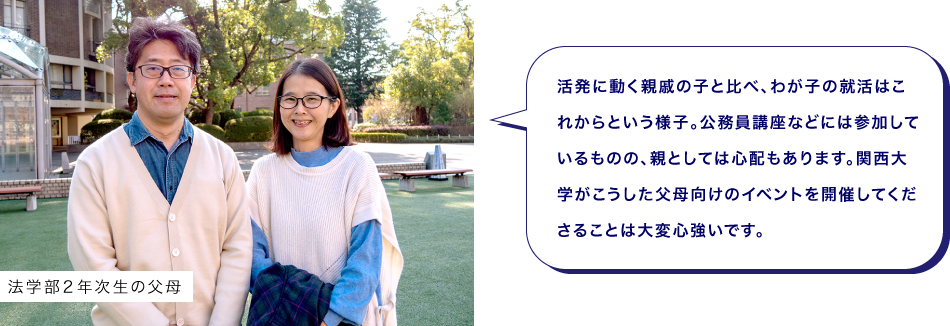 法学部２年次生の父母　活発に動く親戚の子と比べ、わが子の就活はこれからという様子。公務員講座などには参加しているものの、親としては心配もあります。関西大学がこうした父母向けのイベントを開催してくださることは大変心強いです。