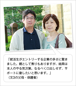 「就活生がエントリーする企業の多さに驚きました。親として焦りもありますが、結局は本人のやる気次第。なるべく口出しせず、サポートに徹したいと思います。」
(文3の父母・保護者)