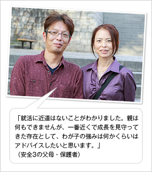 「就活に近道はないことがわかりました。親は何もできませんが、一番近くで成長を見守ってきた存在として、わが子の強みは何かくらいはアドバイスしたいと思います。」
(安全3の父母・保護者)