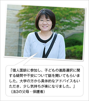 「個人面談に参加し、子どもの進路選択に関する疑問や不安について話を聞いてもらいました。大学の方から具体的なアドバイスもいただき、少し気持ちが楽になりました。」
(法3の父母・保護者)