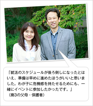 「就活のスケジュールが後ろ倒しになったとはいえ、準備は早めに進めたほうがいいと思いました。わが子に危機感を持たせるためにも、一緒にイベントに参加したかったです。」
(商3の父母・保護者)