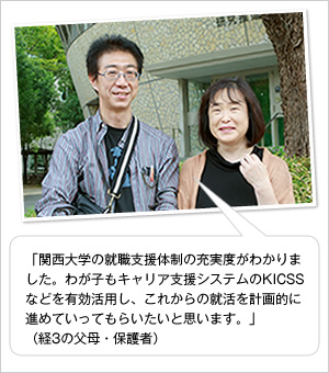 「関西大学の就職支援体制の充実度がわかりました。わが子もキャリア支援システムのKICSSなどを有効活用し、これからの就活を計画的に進めていってもらいたいと思います。」
(経3の父母・保護者)
