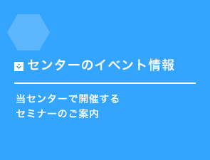 センターのイベント情報 当センターで開催するセミナーのご案内